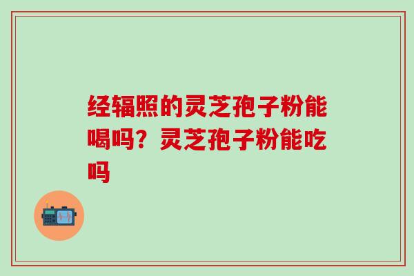 经辐照的灵芝孢子粉能喝吗？灵芝孢子粉能吃吗