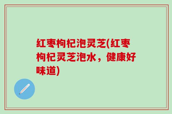 红枣枸杞泡灵芝(红枣枸杞灵芝泡水，健康好味道)