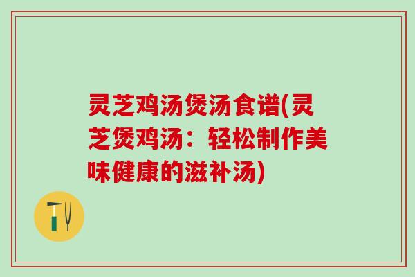 灵芝鸡汤煲汤食谱(灵芝煲鸡汤：轻松制作美味健康的滋补汤)