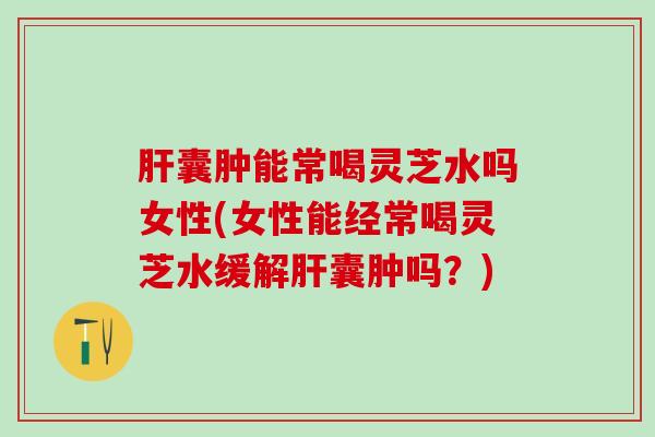 肝囊肿能常喝灵芝水吗女性(女性能经常喝灵芝水缓解肝囊肿吗？)