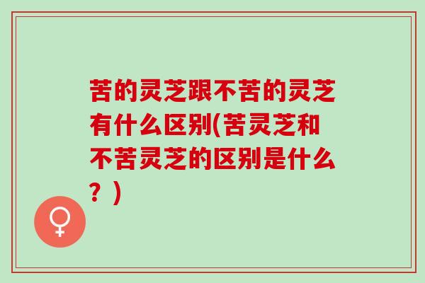 苦的灵芝跟不苦的灵芝有什么区别(苦灵芝和不苦灵芝的区别是什么？)