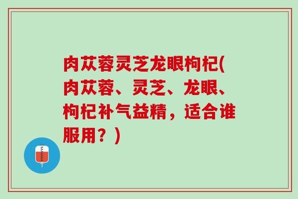 肉苁蓉灵芝龙眼枸杞(肉苁蓉、灵芝、龙眼、枸杞补气益精，适合谁服用？)