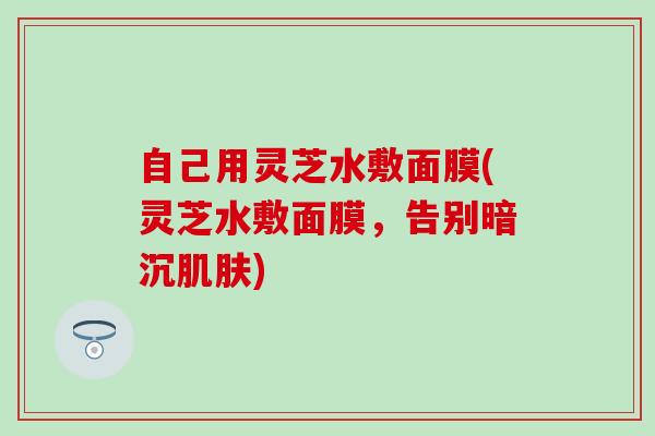 自己用灵芝水敷面膜(灵芝水敷面膜，告别暗沉肌肤)
