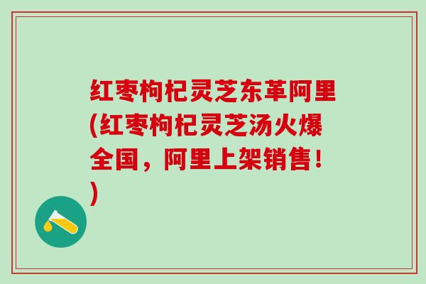红枣枸杞灵芝东革阿里(红枣枸杞灵芝汤火爆全国，阿里上架销售！)