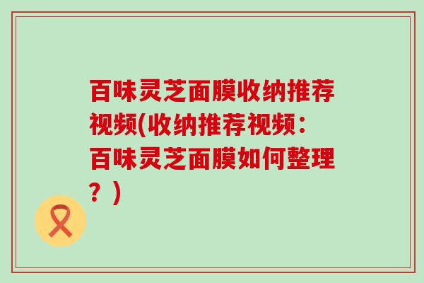百味灵芝面膜收纳推荐视频(收纳推荐视频：百味灵芝面膜如何整理？)