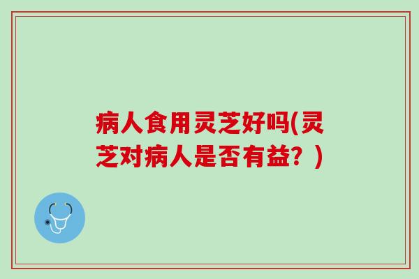 病人食用灵芝好吗(灵芝对病人是否有益？)