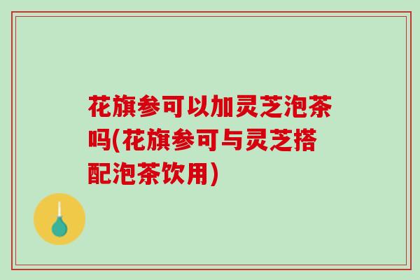 花旗参可以加灵芝泡茶吗(花旗参可与灵芝搭配泡茶饮用)