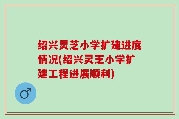 绍兴灵芝小学扩建进度情况(绍兴灵芝小学扩建工程进展顺利)