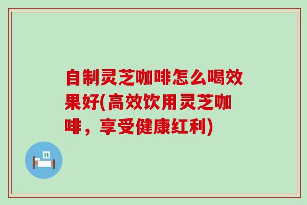 自制灵芝咖啡怎么喝效果好(高效饮用灵芝咖啡,享受健康红利) 自制灵芝咖啡怎么喝效果好(高效饮用灵芝咖啡,享受健康红利)