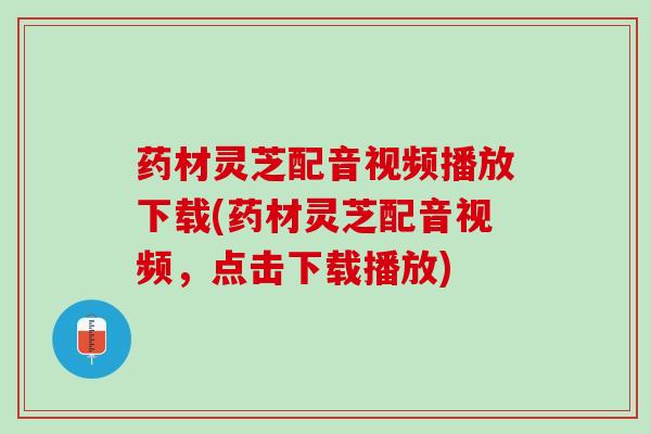药材灵芝配音视频播放下载(药材灵芝配音视频，点击下载播放)