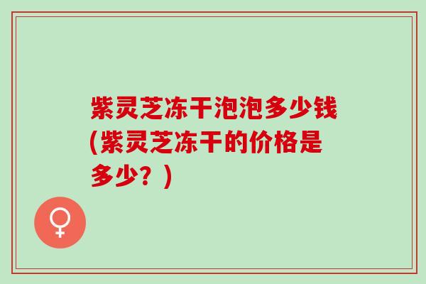 紫灵芝冻干泡泡多少钱(紫灵芝冻干的价格是多少？)