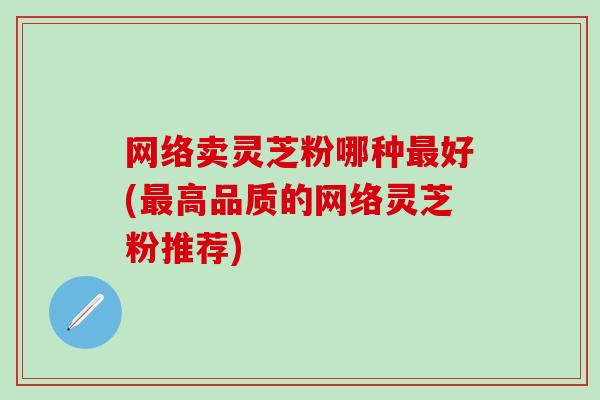 网络卖灵芝粉哪种最好(最高品质的网络灵芝粉推荐)