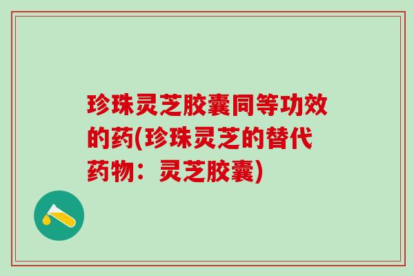 珍珠灵芝胶囊同等功效的药(珍珠灵芝的替代:灵芝胶囊) 珍珠灵芝胶囊同等功效的药(珍珠灵芝的替代:灵芝胶囊)