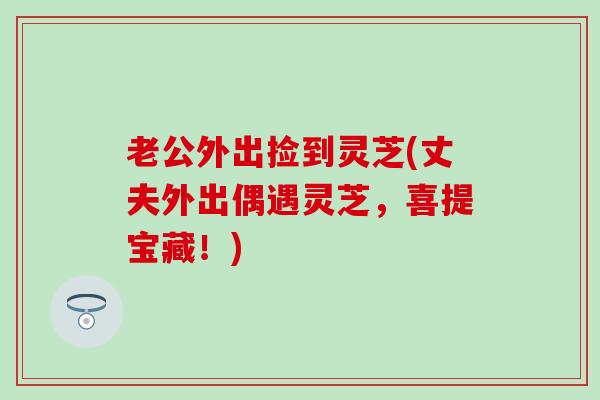 老公外出捡到灵芝(丈夫外出偶遇灵芝，喜提宝藏！)