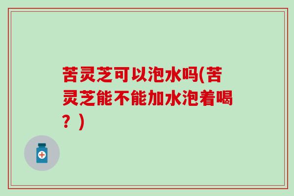 苦灵芝可以泡水吗(苦灵芝能不能加水泡着喝？)