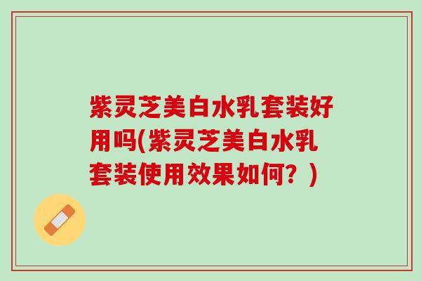 紫灵芝美白水乳套装好用吗(紫灵芝美白水乳套装使用效果如何？)