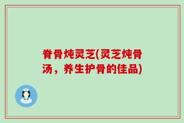 脊骨炖灵芝(灵芝炖骨汤，养生护骨的佳品)