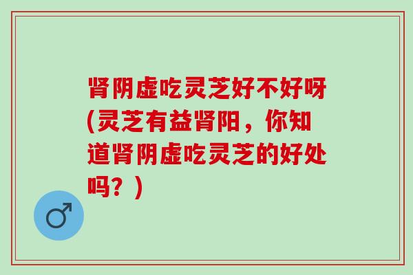 肾阴虚吃灵芝好不好呀(灵芝有益肾阳，你知道肾阴虚吃灵芝的好处吗？)