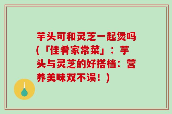 芋头可和灵芝一起煲吗(「佳肴家常菜」：芋头与灵芝的好搭档：营养美味双不误！)