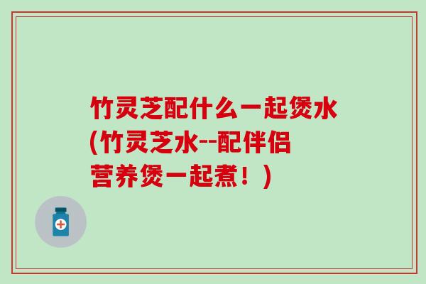 竹灵芝配什么一起煲水(竹灵芝水--配伴侣营养煲一起煮!) 竹灵芝配什么一起煲水(竹灵芝水--配伴侣营养煲一起煮!)