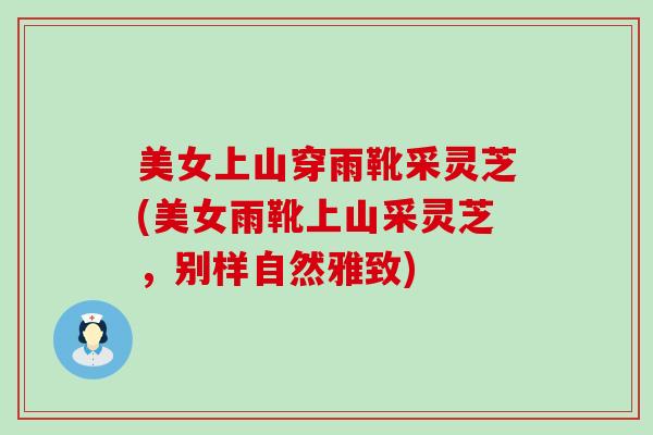 美女上山穿雨靴采灵芝(美女雨靴上山采灵芝,别样自然雅致) 美女上山穿雨靴采灵芝(美女雨靴上山采灵芝,别样自然雅致)