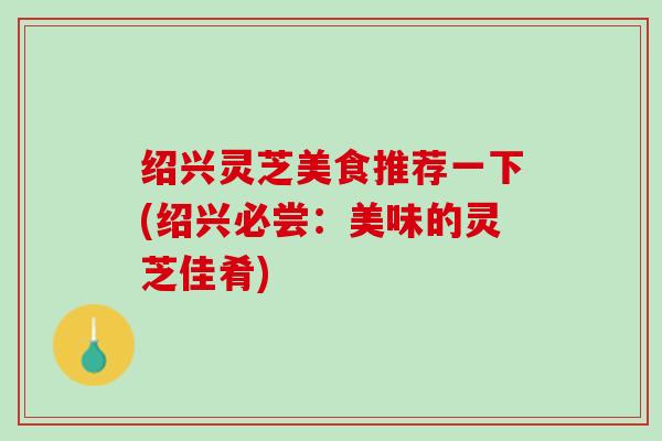 绍兴灵芝美食推荐一下(绍兴必尝：美味的灵芝佳肴)