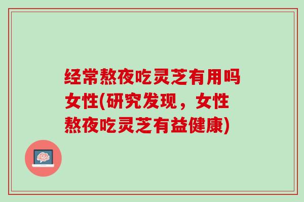经常熬夜吃灵芝有用吗女性(研究发现，女性熬夜吃灵芝有益健康)