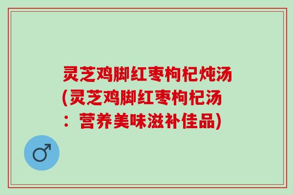 灵芝鸡脚红枣枸杞炖汤(灵芝鸡脚红枣枸杞汤：营养美味滋补佳品)