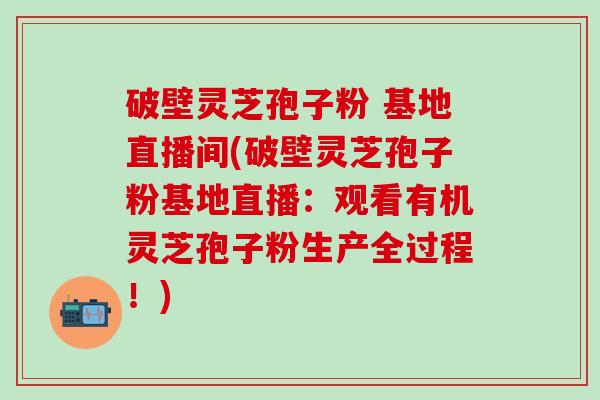 破壁灵芝孢子粉 基地直播间(破壁灵芝孢子粉基地直播：观看有机灵芝孢子粉生产全过程！)