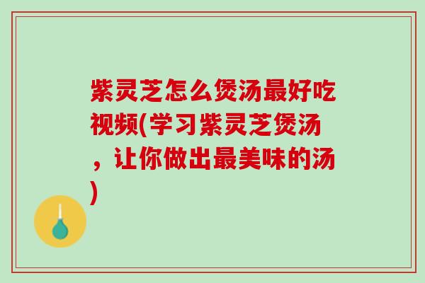 紫灵芝怎么煲汤最好吃视频(学习紫灵芝煲汤，让你做出最美味的汤)