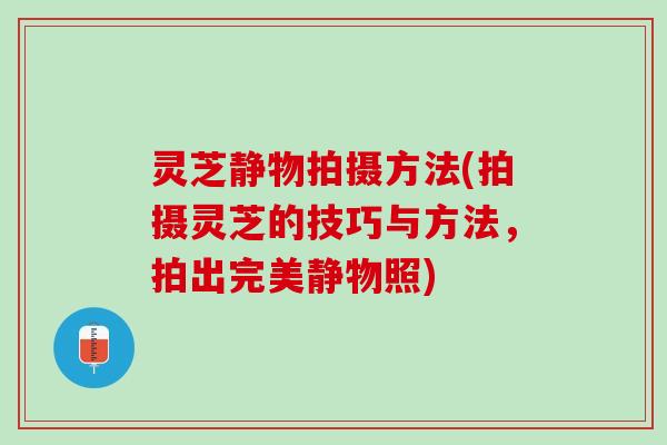 灵芝静物拍摄方法(拍摄灵芝的技巧与方法，拍出完美静物照)