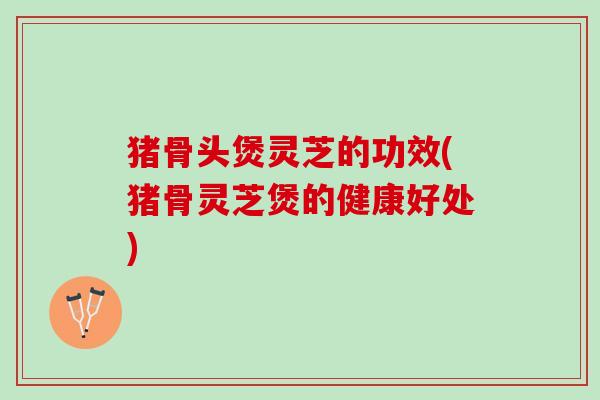 猪骨头煲灵芝的功效(猪骨灵芝煲的健康好处) 猪骨头煲灵芝的功效(猪骨灵芝煲的健康好处)