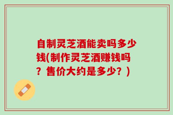 自制灵芝酒能卖吗多少钱(制作灵芝酒赚钱吗？售价大约是多少？)