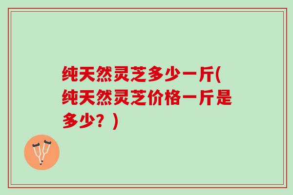 纯天然灵芝多少一斤(纯天然灵芝价格一斤是多少？)