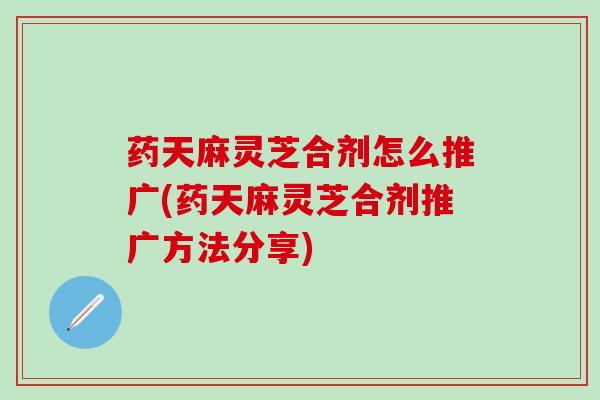 药天麻灵芝合剂怎么推广(药天麻灵芝合剂推广方法分享)