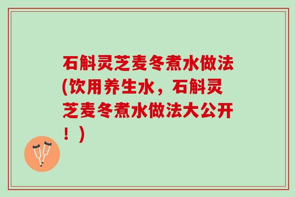石斛灵芝麦冬煮水做法(饮用养生水，石斛灵芝麦冬煮水做法大公开！)