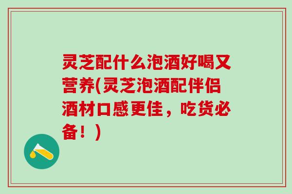 灵芝配什么泡酒好喝又营养(灵芝泡酒配伴侣酒材口感更佳，吃货必备！)