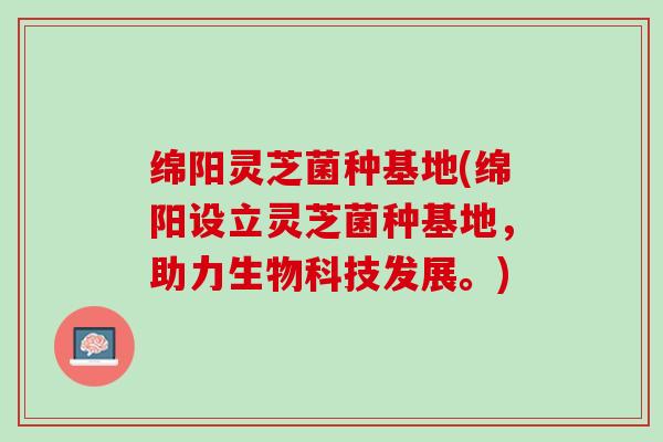 绵阳灵芝菌种基地(绵阳设立灵芝菌种基地，助力生物科技发展。)