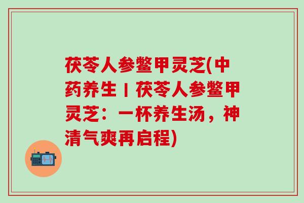 茯苓人参鳖甲灵芝(中药养生丨茯苓人参鳖甲灵芝：一杯养生汤，神清气爽再启程)
