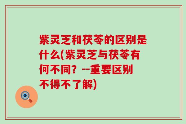 紫灵芝和茯苓的区别是什么(紫灵芝与茯苓有何不同？--重要区别不得不了解)