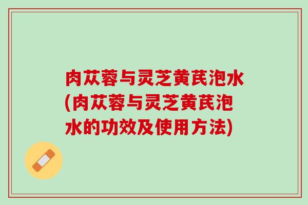 肉苁蓉与灵芝黄芪泡水(肉苁蓉与灵芝黄芪泡水的功效及使用方法)