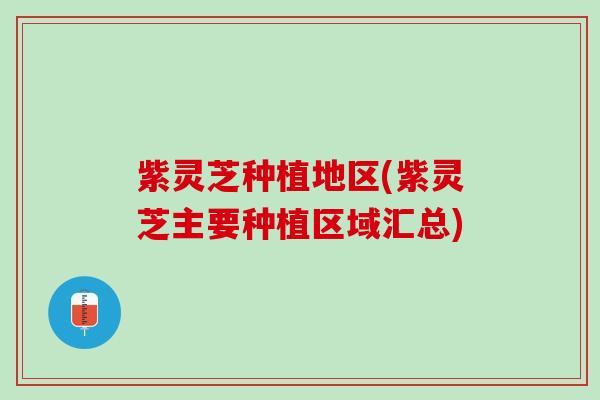 紫灵芝种植地区(紫灵芝主要种植区域汇总)