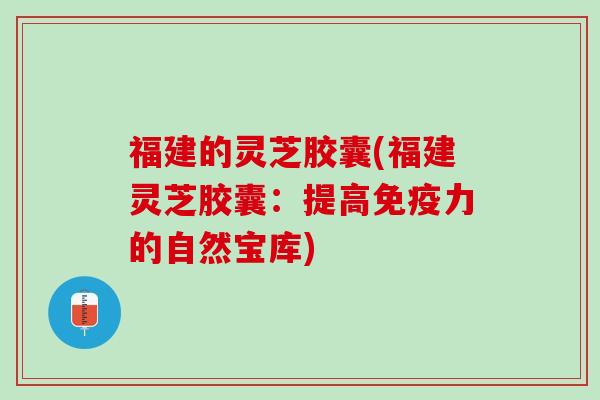福建的灵芝胶囊(福建灵芝胶囊：提高免疫力的自然宝库)