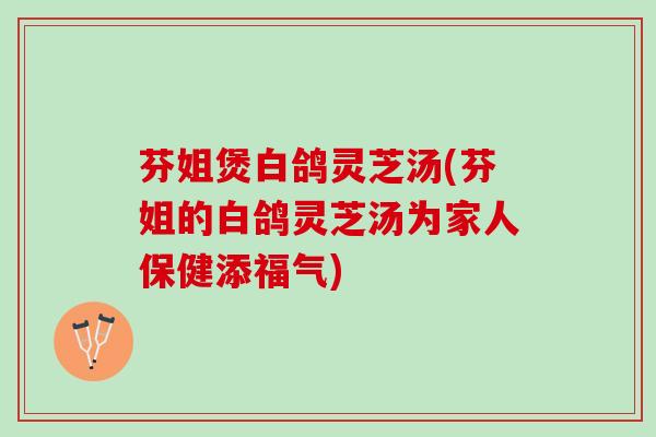 芬姐煲白鸽灵芝汤(芬姐的白鸽灵芝汤为家人保健添福气)