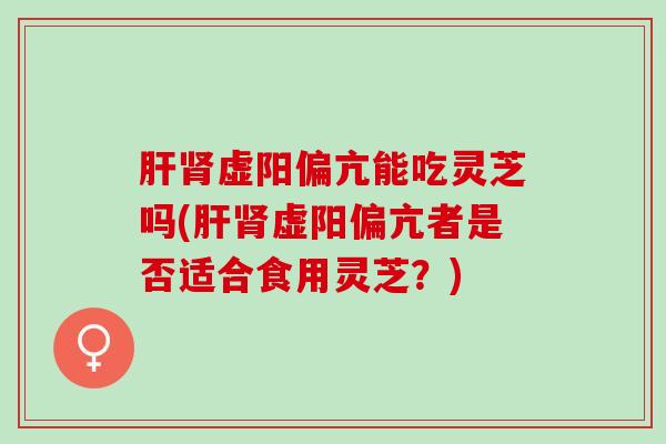 肝肾虚阳偏亢能吃灵芝吗(肝肾虚阳偏亢者是否适合食用灵芝？)