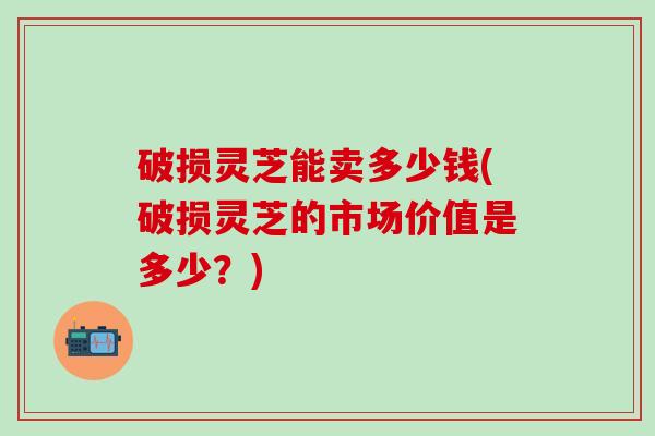 破损灵芝能卖多少钱(破损灵芝的市场价值是多少?) 破损灵芝能卖多少钱(破损灵芝的市场价值是多少?)