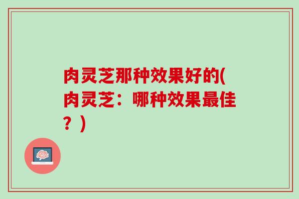肉灵芝那种效果好的(肉灵芝：哪种效果最佳？)
