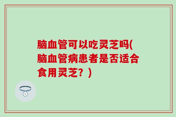 脑血管可以吃灵芝吗(脑血管病患者是否适合食用灵芝？)