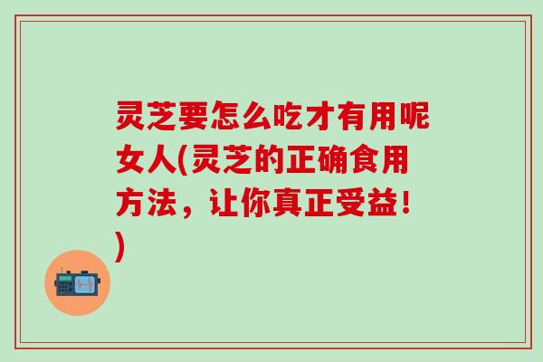 灵芝要怎么吃才有用呢女人(灵芝的正确食用方法，让你真正受益！)