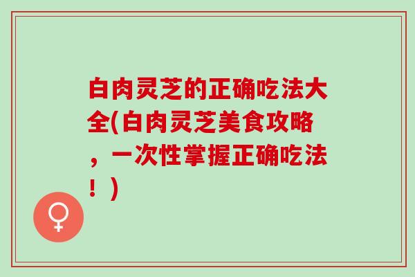 白肉灵芝的正确吃法大全(白肉灵芝美食攻略,一次性掌握正确吃法!) 白肉灵芝的正确吃法大全(白肉灵芝美食攻略,一次性掌握正确吃法!)